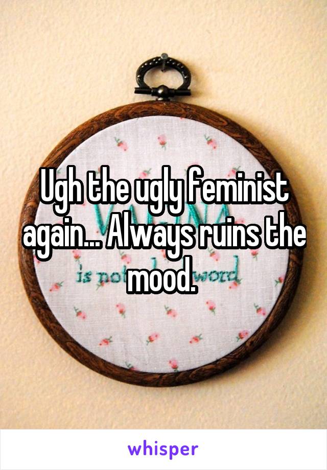 Ugh the ugly feminist again... Always ruins the mood. 