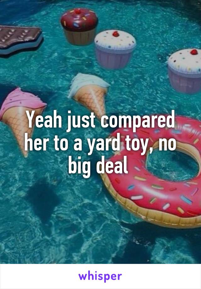 Yeah just compared her to a yard toy, no big deal 