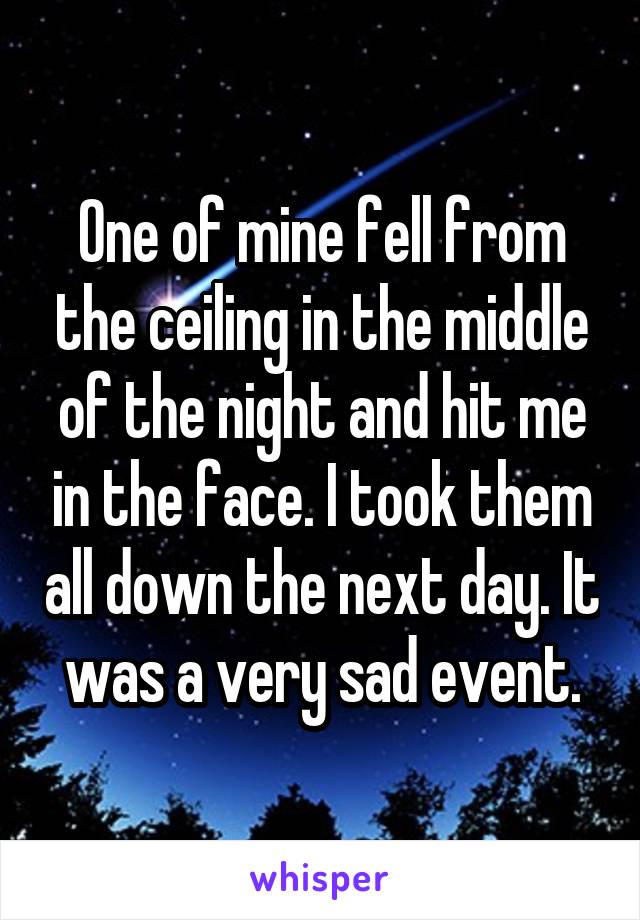 One of mine fell from the ceiling in the middle of the night and hit me in the face. I took them all down the next day. It was a very sad event.