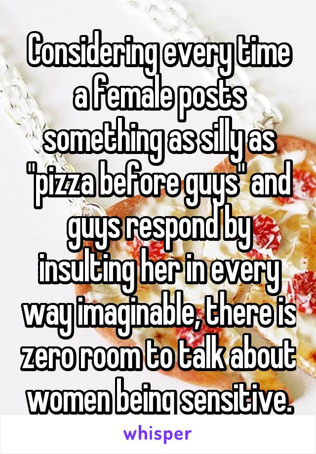 Considering every time a female posts something as silly as "pizza before guys" and guys respond by insulting her in every way imaginable, there is zero room to talk about women being sensitive.