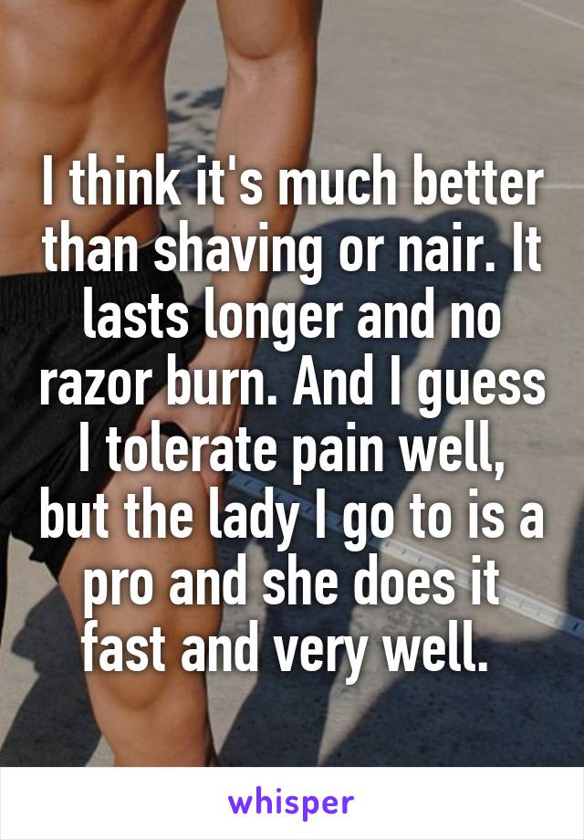 I think it's much better than shaving or nair. It lasts longer and no razor burn. And I guess I tolerate pain well, but the lady I go to is a pro and she does it fast and very well. 