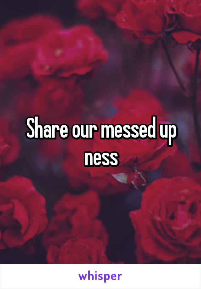 Share our messed up ness
