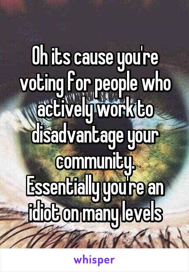 Oh its cause you're voting for people who actively work to disadvantage your community.
Essentially you're an idiot on many levels