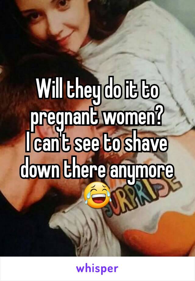 Will they do it to pregnant women?
I can't see to shave down there anymore 😂