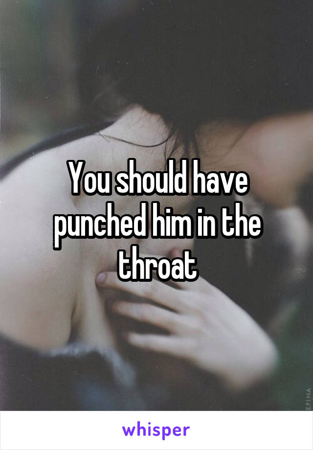 You should have punched him in the throat