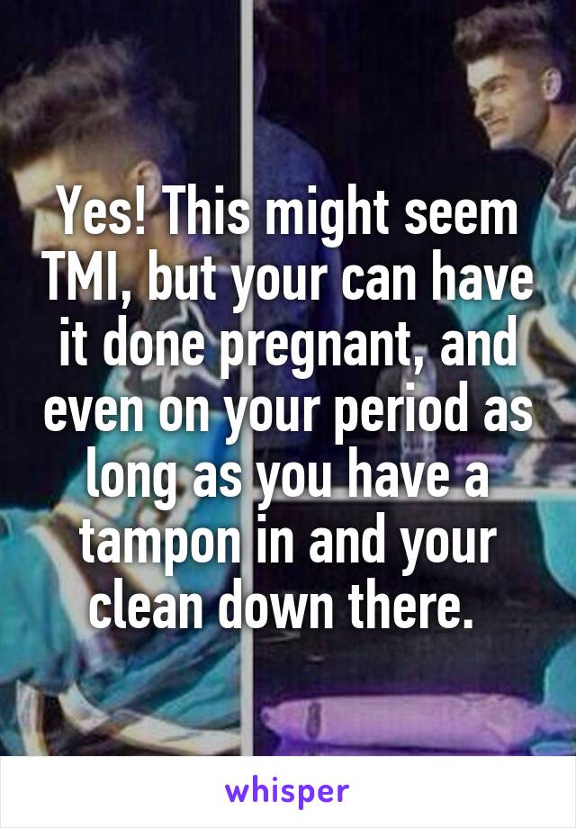 Yes! This might seem TMI, but your can have it done pregnant, and even on your period as long as you have a tampon in and your clean down there. 