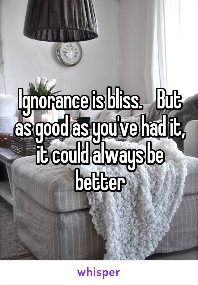 Ignorance is bliss.    But as good as you've had it, it could always be better