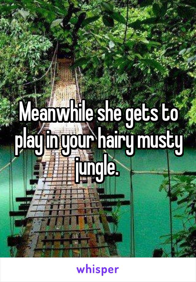 Meanwhile she gets to play in your hairy musty jungle. 