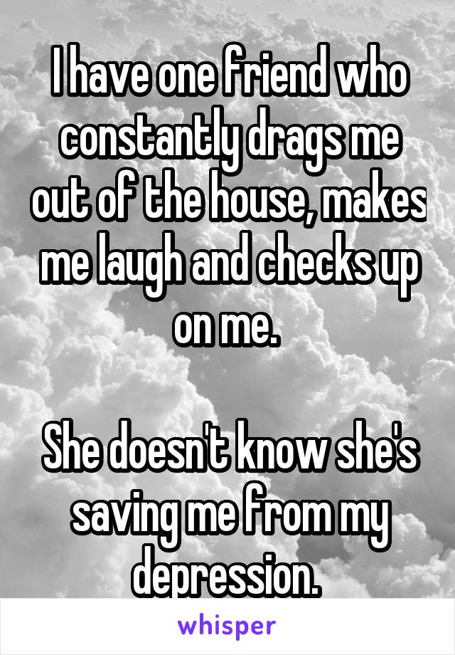I have one friend who constantly drags me out of the house, makes me laugh and checks up on me. 

She doesn't know she's saving me from my depression. 