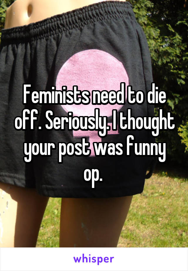 Feminists need to die off. Seriously. I thought your post was funny op. 