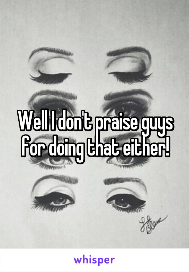 Well I don't praise guys for doing that either!