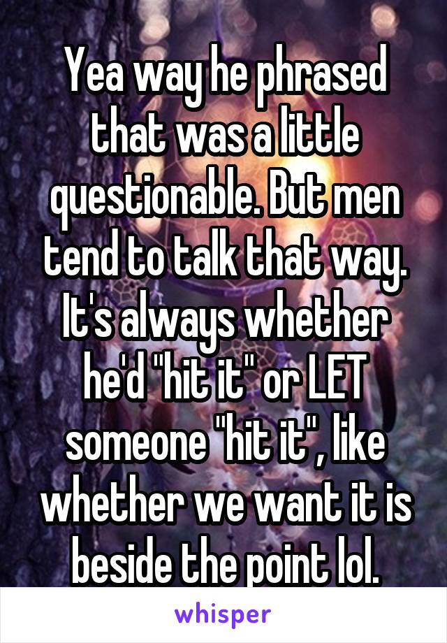 Yea way he phrased that was a little questionable. But men tend to talk that way. It's always whether he'd "hit it" or LET someone "hit it", like whether we want it is beside the point lol.