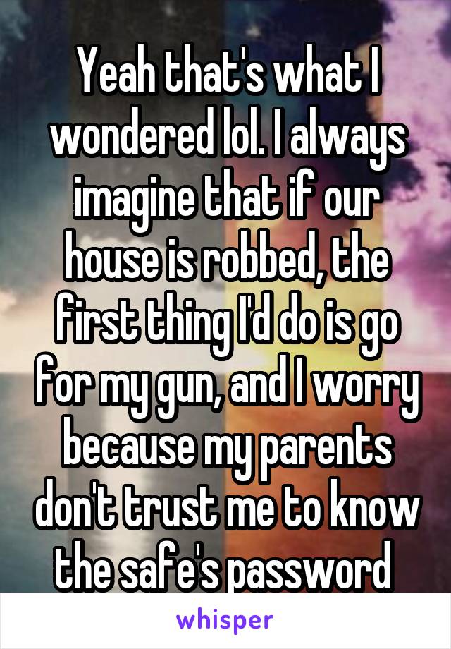 Yeah that's what I wondered lol. I always imagine that if our house is robbed, the first thing I'd do is go for my gun, and I worry because my parents don't trust me to know the safe's password 