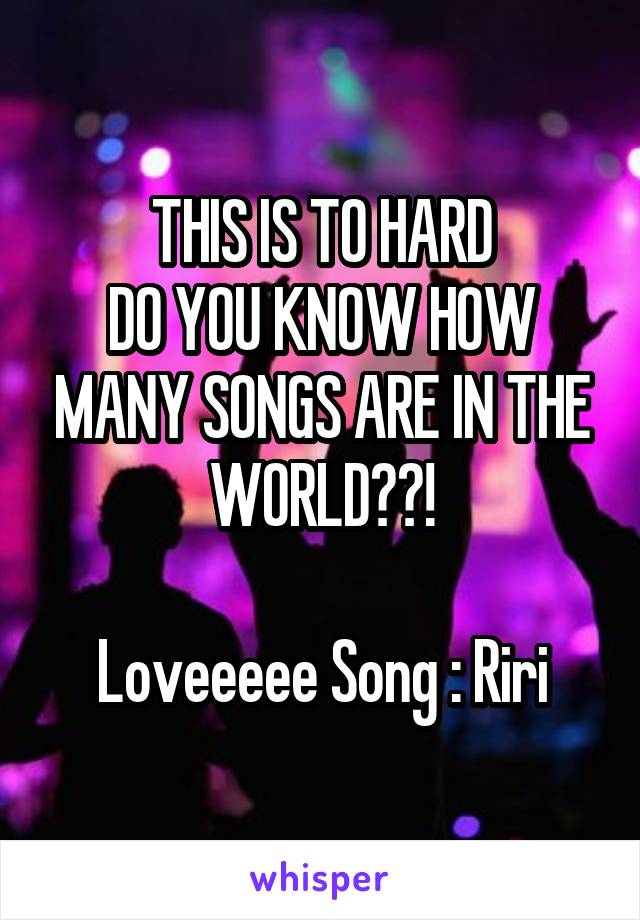 THIS IS TO HARD
DO YOU KNOW HOW MANY SONGS ARE IN THE WORLD??!

Loveeeee Song : Riri