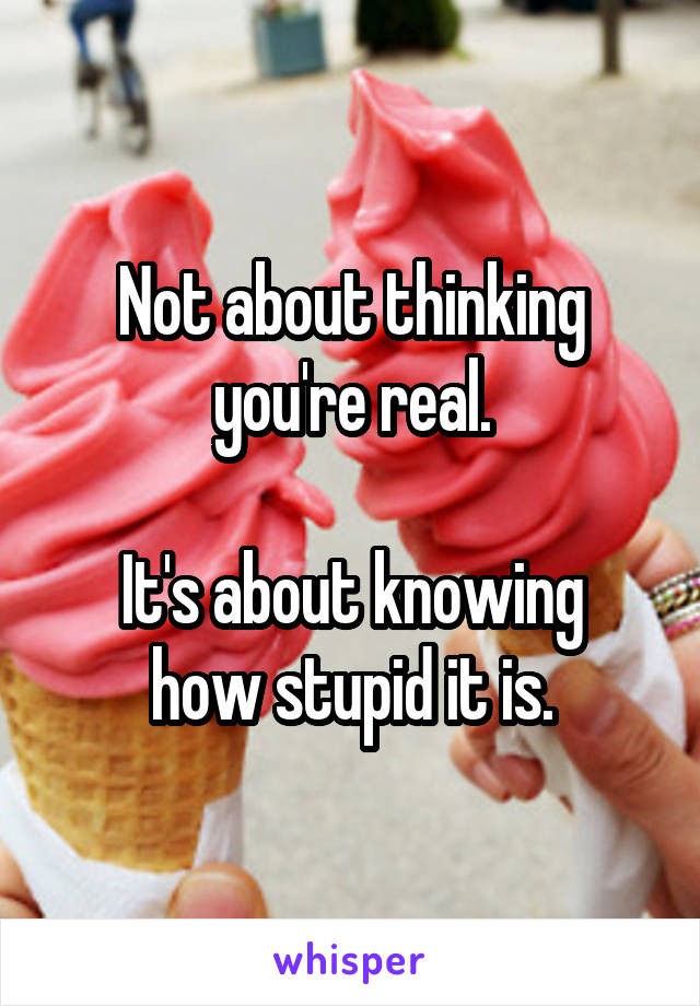 Not about thinking you're real.

It's about knowing how stupid it is.