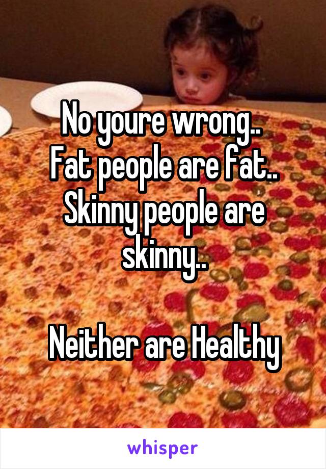 No youre wrong.. 
Fat people are fat..
Skinny people are skinny..

Neither are Healthy