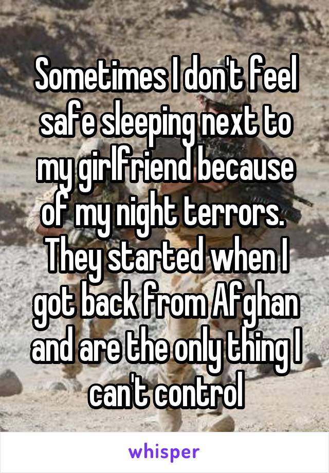 Sometimes I don't feel safe sleeping next to my girlfriend because of my night terrors.  They started when I got back from Afghan and are the only thing I can't control