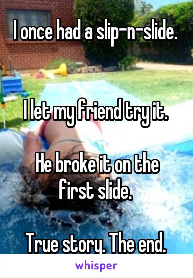 I once had a slip-n-slide.  

I let my friend try it. 

He broke it on the first slide. 

True story. The end. 