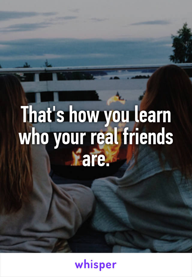 That's how you learn who your real friends are.