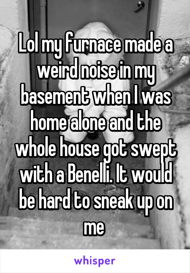 Lol my furnace made a weird noise in my basement when I was home alone and the whole house got swept with a Benelli. It would be hard to sneak up on me 