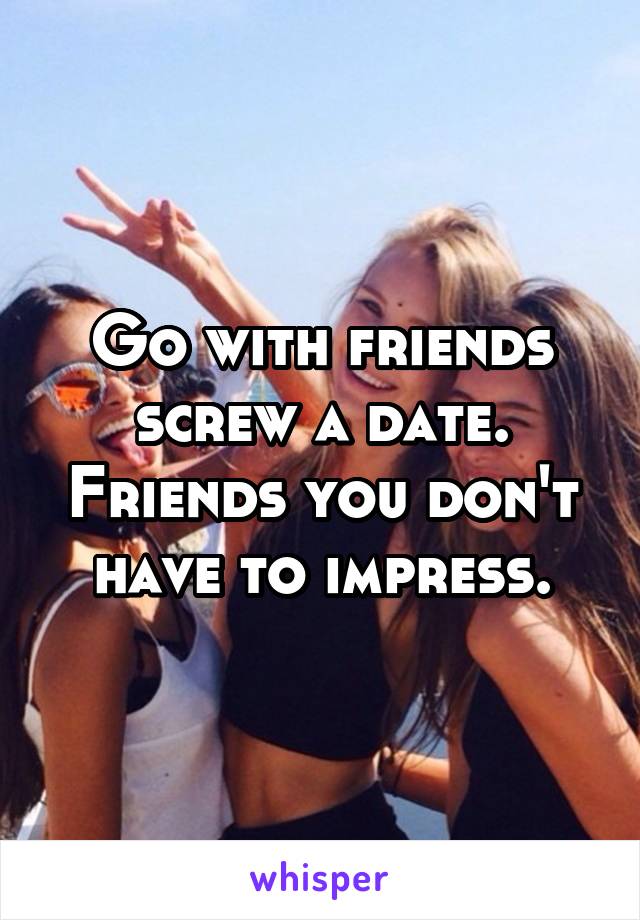 Go with friends screw a date. Friends you don't have to impress.