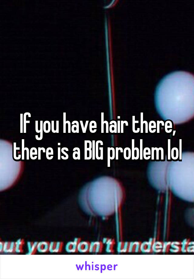 If you have hair there, there is a BIG problem lol