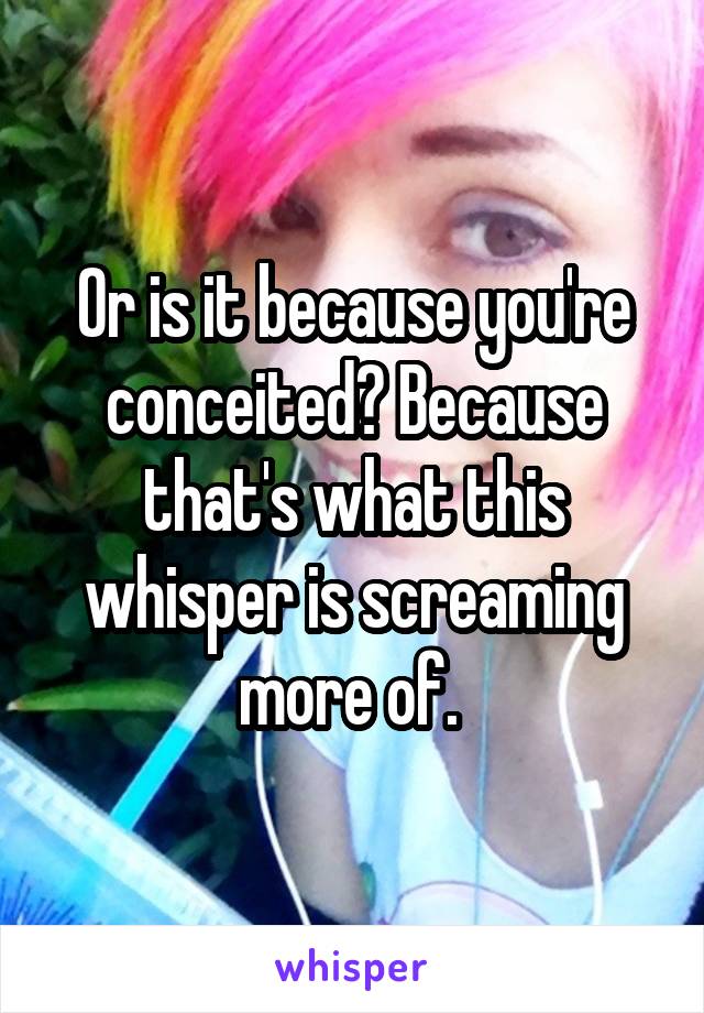 Or is it because you're conceited? Because that's what this whisper is screaming more of. 