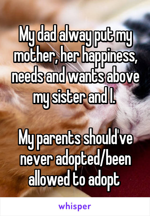 My dad alway put my mother, her happiness, needs and wants above my sister and I. 

My parents should've never adopted/been allowed to adopt 