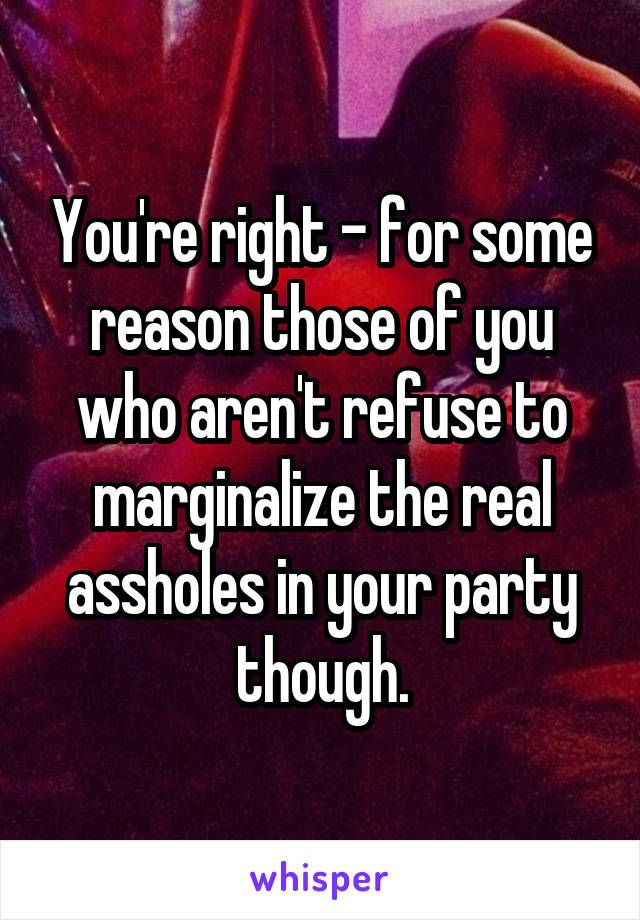 You're right - for some reason those of you who aren't refuse to marginalize the real assholes in your party though.
