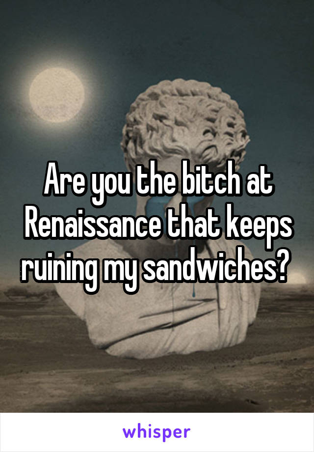 Are you the bitch at Renaissance that keeps ruining my sandwiches? 