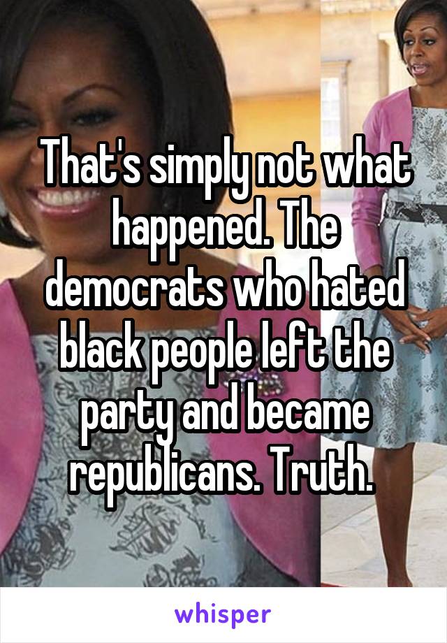 That's simply not what happened. The democrats who hated black people left the party and became republicans. Truth. 