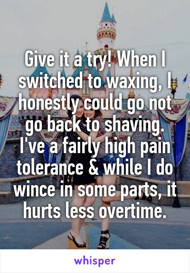 Give it a try! When I switched to waxing, I honestly could go not go back to shaving. I've a fairly high pain tolerance & while I do wince in some parts, it hurts less overtime.