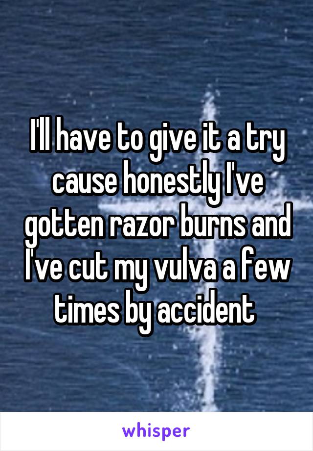 I'll have to give it a try cause honestly I've gotten razor burns and I've cut my vulva a few times by accident 