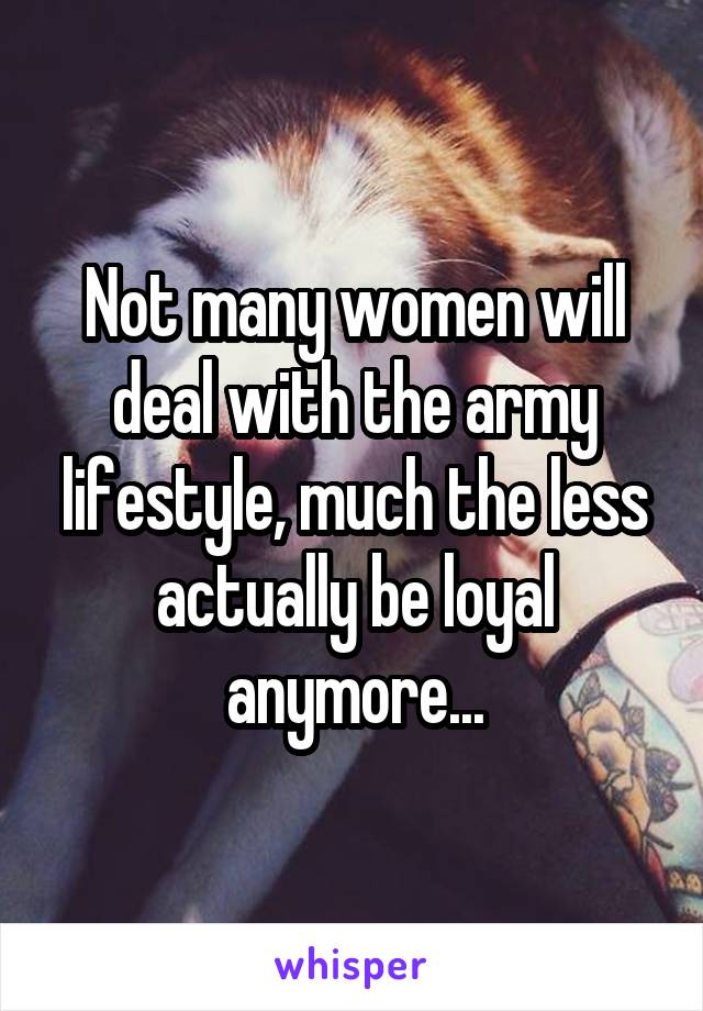 Not many women will deal with the army lifestyle, much the less actually be loyal anymore...