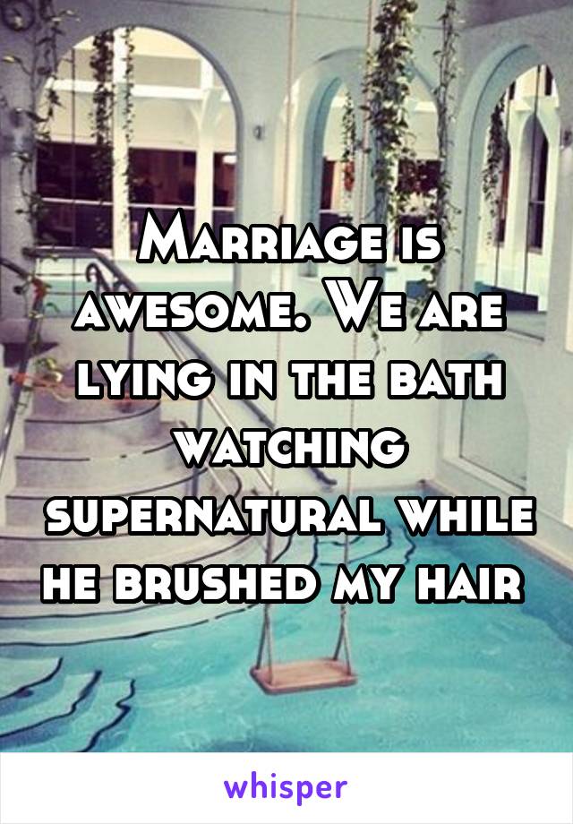 Marriage is awesome. We are lying in the bath watching supernatural while he brushed my hair 
