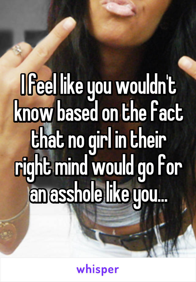 I feel like you wouldn't know based on the fact that no girl in their right mind would go for an asshole like you...