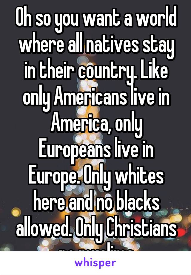 Oh so you want a world where all natives stay in their country. Like only Americans live in America, only Europeans live in Europe. Only whites here and no blacks allowed. Only Christians no muslims