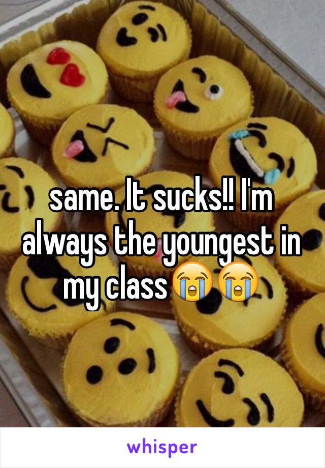 same. It sucks!! I'm always the youngest in my class😭😭