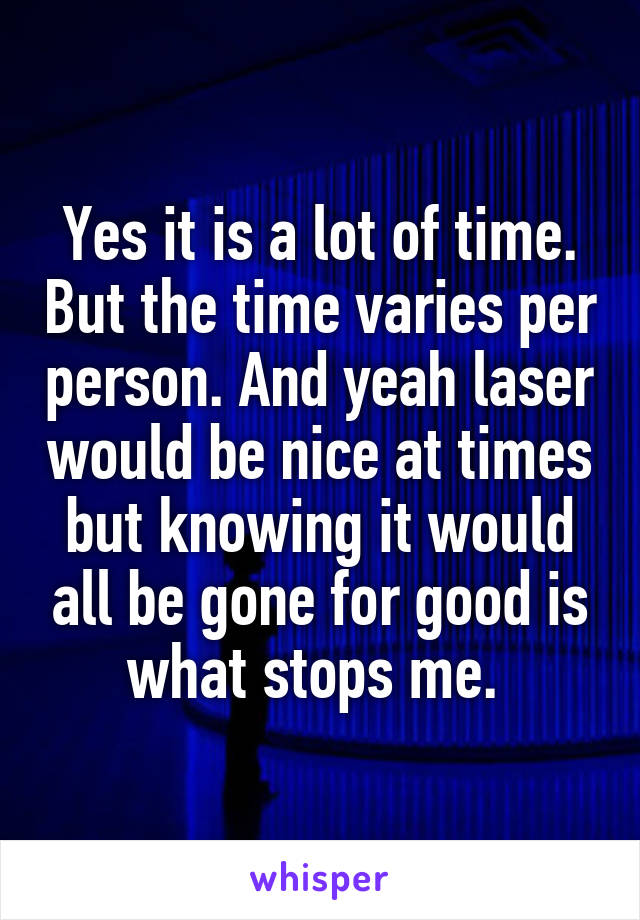 Yes it is a lot of time. But the time varies per person. And yeah laser would be nice at times but knowing it would all be gone for good is what stops me. 