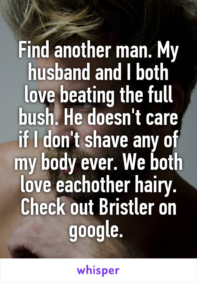 Find another man. My husband and I both love beating the full bush. He doesn't care if I don't shave any of my body ever. We both love eachother hairy. Check out Bristler on google. 