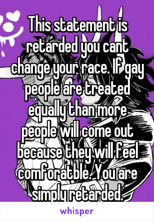 This statement is retarded you cant change your race. If gay people are treated equally than more people will come out because they will feel comforatble. You are simply retarded.