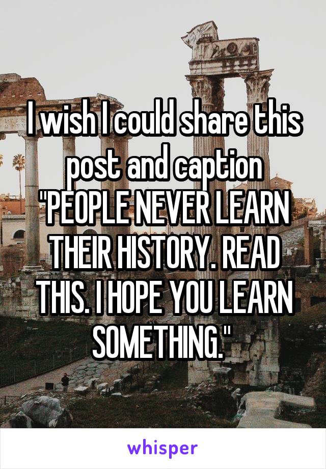 I wish I could share this post and caption "PEOPLE NEVER LEARN THEIR HISTORY. READ THIS. I HOPE YOU LEARN SOMETHING." 