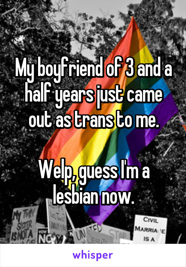 My boyfriend of 3 and a half years just came out as trans to me.

Welp, guess I'm a lesbian now.