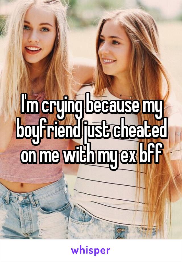 I'm crying because my boyfriend just cheated on me with my ex bff
