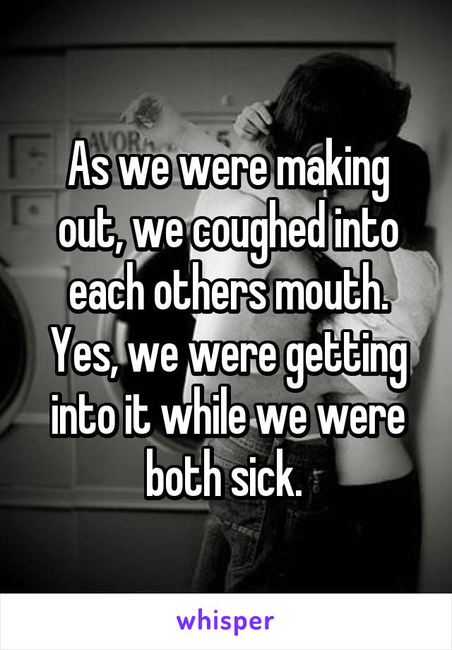 As we were making out, we coughed into each others mouth. Yes, we were getting into it while we were both sick. 