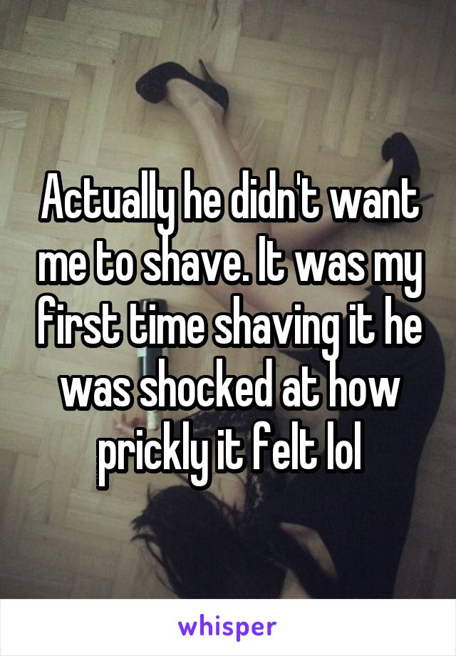 Actually he didn't want me to shave. It was my first time shaving it he was shocked at how prickly it felt lol