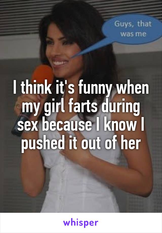 I think it's funny when my girl farts during sex because I know I pushed it out of her