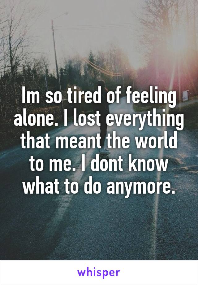 Im so tired of feeling alone. I lost everything that meant the world to me. I dont know what to do anymore.