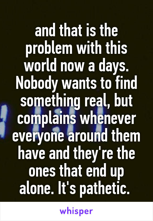 and that is the problem with this world now a days. Nobody wants to find something real, but complains whenever everyone around them have and they're the ones that end up alone. It's pathetic. 