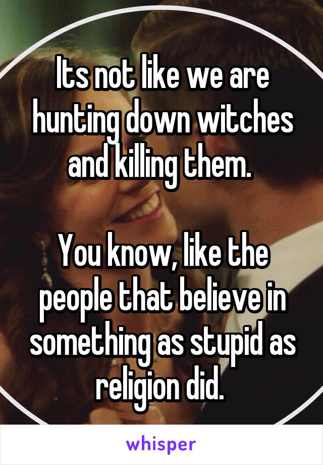 Its not like we are hunting down witches and killing them. 

You know, like the people that believe in something as stupid as religion did. 